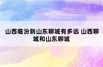 山西临汾到山东聊城有多远 山西聊城和山东聊城